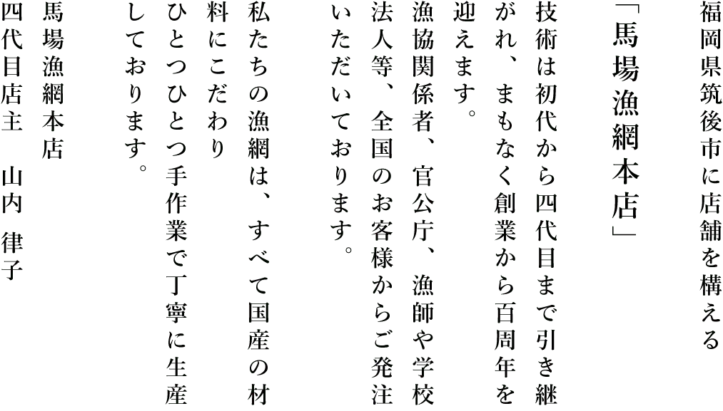 福岡県八女市に店舗を構える「馬場漁網本店」技術は初代から四代目まで引き継がれ、まもなく創業から百周年を迎えます。漁協関係者、官公庁、漁師や学校法人等、全国のお客様からご発注いただいております。私たちの漁網は、すべて国産の材料にこだわりひとつひとつ手作業で丁寧に生産しております。馬場漁網本店 四代目店主　山内 律子